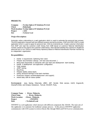PROJECTS:
Company : Techno Sphere IT Solutions Pvt Ltd
Client : Rabobank
Work location: Techno Sphere IT Solutions Pvt Ltd
Project : AOU
Role : Technical Lead
Project Description:
Automatic online underwriting is a web application which is used to automate the personal loan process.
The AOU application interacts with two different systems during the process, ICAP and CDR. ICAP is a web
application which is used to apply for personal loan. AOU do underwrite job, it reads customer information
from ICAP and read the customer credit history from CDR based on customer National Identification
number, based on the criteria and customer credit history, AOU decided whether the customer is eligible for
personal loan or not. CDR is a credit history repository based on National Identification Number maintain by
an independent organization.
Responsibilities:
 Involve in requirements Gathering from client.
 Prepare documentation (Design, Unit test case document, )
 Being lead responsible to interactive with user team and development team building.
 Involve in development and application configuration.
 Code reviews.
 JUNIT testing.
 Bug fixing.
 Prepare weekly status report.
 Giving technical trainings to the team members.
 Production Support activities(deployment and support).
 Attend daily calls for status update.
Environment: Java, Spring, Hibernate, JDBC, JSP, Servlet, Web service, AJAX, AngularJS,
Oracle(PL/SQL) and Eclipse, Subversion, Tomcat, WinSCP, Putty,
Company Name : IGene, Malaysia,
Client Name : IGene,Malaysia.
Work Location : IGene , Malaysia,
Project : INFOPSY
Role : Technical Lead
INFOPSY is a web application which interacts with different components like IDASS . The main aim of
this application is to automate the traditional autopsy process. In this process INFOPSY application
communicates with CITI scanner to retrieve Dicom files through Mirth and PACS server communication
 