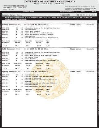 M
UNIVERSITYOFSOUTHERNCALIFORNIA•UNIVERSITYOFSOUTHERNCALIFORNIA•UNIVERSITYOFSOUTHERNCALIFORNIA•UNIVERSITYOFSOUTHERNCALIFORNIA•
UNIVERSITYOFSOUTHERNCALIFORNIA•UNIVERSITYOFSOUTHERNCALIFORNIA•UNIVERSITYOFSOUTHERNCALIFORNIA•UNIVERSITYOFSOUTHERNCALIFORNIA•
UNIVERSITY OF SOUTHERN CALIFORNIA
OFFICIAL ACADEMIC TRANSCRIPT
OFFICE OF THE REGISTRAR
LOS ANGELES, CA 90089-0912
(213) 740-7445
RELEASE OF THIS RECORD OR DISCLOSURE OF ITS
CONTENTS TO ANY THIRD PARTY WITHOUT WRITTEN
CONSENT OF THE STUDENT IS PROHIBITED
PAGEDATESTUDENT NUMBERSTUDENT NAME
NOTE: PHOTOCOPIES ARE NOT TO BE CONSIDERED OFFICIAL TRANSCRIPTS.THE REGISTRAR’S SEAL AND SIGNATURE
APPEAR ON THE FIRST PAGE.
Jensen, Derek, Scott 1622061454 09-06-2016 2 of 3
--------------------------------------------------------------------------------------------------
Summer Semester 2015 (05-20-2015 to 08-11-2015) Class Level: Graduate
SOWK-587A CR 2.0 Integrative Learning for Social Work Practice
SOWK-586A CR 3.0 Field Practicum
SOWK-562 B 3.0 Social Work Research
SOWK-543 A- 3.0 Social Work Practice with Individuals
SOWK-534 A 3.0 Policy and Practice in Social Service
Organizations
SOWK-503 A 3.0 Human Behavior and the Social Environment I
Term Units Term Units Term GPA Term Grade Term
Attempted Earned Units Points GPA
17.0 17.0 12.0 44.10 3.67
--------------------------------------------------------------------------------------------------
Fall Semester 2015 (08-24-2015 to 12-16-2015) Class Level: Graduate
SOWK-587B CR 2.0 Integrative Learning for Social Work Practice
SOWK-586B CR 3.0 Field Practicum
SOWK-545 A 3.0 Social Work Practice with Families, Groups
and Complex Cases
SOWK-535 B+ 3.0 Social Welfare
SOWK-505 B 3.0 Human Behavior and the Social Environment II
Term Units Term Units Term GPA Term Grade Term
Attempted Earned Units Points GPA
14.0 14.0 9.0 30.90 3.43
--------------------------------------------------------------------------------------------------
Spring Semester 2016 (01-11-2016 to 05-13-2016) Class Level: Graduate
SOWK-686A CR 4.0 Field Practicum II
SOWK-645 A 3.0 Clinical Interventions: Evidence Based
Practice in Health an
SOWK-641 A 3.0 Clinical Practice with Service Members and
Veterans
SOWK-617 A 3.0 Substance Related and Behavioral Addictive
Disorders and Rec
SOWK-605 A 3.0 Human Development and Mental Health
Term Units Term Units Term GPA Term Grade Term
Attempted Earned Units Points GPA
16.0 16.0 12.0 48.00 4.00
-
Docum
entCopy
-
 
