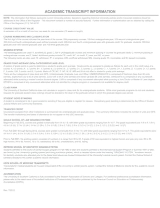 AACCAADDEEMMllCC TTRRAANNSSCCRRIIPPTT IINNFFOORRMMAATTIIOONN
NOTE: The information that follows represents current University policies. Questions regarding historical University policies and/or transcript notations should be
addressed to the Office of the Registrar. This document contains a number of security features. Further information or authentication can be obtained by calling the
Office of the Registrar (213) 740-9230.
COURSE CREDIT/UNIT VALUE
A semester unit is a credit of one hour per week for one semester (15 weeks in length).
COURSE NUMBERING AND CLASSIFICATION
The first digit of the course indicates the year level of the course: 000-preparatory courses; 100-first undergraduate year; 200-second undergraduate year:
300-third and fourth undergraduate years without graduate credit; 400-third and fourth undergraduate year with graduate credit for graduate students; 500-first
graduate year; 600-second graduate year; and 700-third graduate year.
GRADING SYSTEM
The following grades are used: A, excellent; B, good; C, fair in undergraduate courses and minimum passing in courses for graduate credit; D, minimum passing in
undergraduate courses; and F, failed. Additional grades include CR, credit; NC, no credit; P, pass; and NP, no pass.
The following marks are also used: W, withdrawn; IP, in progress; UW, unofficial withdrawal; MG, missing grade; IN, incomplete; and IX, lapsed incomplete.
GRADE POINT AVERAGE (GPA) CATEGORIES/CLASS LEVEL
A system of grade points is used to determine a student’s grade point average. Grade points are assigned to grades as follows for each unit in the credit value of a
course: A, 4.0 points; A-. 3.7 points; B+, 3.3 points; B, 3.0 points: B-, 2.7 points; C+, 2.3 points; C, 2.0 points; C-, 1.7 points; D+, 1.3 points; D, 1.0 point; D-, 0.7 points;
F, 0 points; UW, 0 points; and IX, 0 points. Marks of CR, NC, P, NP, W, IP, MG and IN do not affect a student's grade point average.
There are four categories of class level and GPA: Undergraduate, Graduate, Law, and Other. UNDERGRADUATE is comprised of freshman (less than 32 units
earned), Sophomore (32 to 63.9 units earned). Junior (64 to 95.9 units earned) and Senior (at least 96 units earned). GRADUATE is comprised of any coursework
attempted while pursuing a master's and/or doctoral degree. LAW is comprised of any coursework attempted while pursuing a Juris Doctor or Master of Laws degree.
OTHER is comprised of any coursework attempted while not admitted to a degree program or coursework not available for degree credit.
CLASS RANK
The University of Southern California does not calculate or support a class rank for its undergraduate students. While most graduate programs do not rank students,
requests for graduate student class rankings should be directed to the dean of the particular school in which the graduate degree was earned.
STUDENT GOOD STANDING
A student is considered to be in good academic standing if they are eligible to register for classes. Disciplinary good standing is determined by the Office of Student
Judicial Affairs and Community Standards.
TRANSFER CREDIT
Coursework accepted from other institutions is summarized into undergraduate and graduate areas. The summary information includes the number of units and GPA.
The transfer institution(s) and dates of attendance do not appear on the USC transcript.
GOULD SCHOOL OF LAW GRADING SYSTEMS
Beginning in Fall 2012, courses are graded numerically from 4.4 to 1.9, with letter-grade equivalents ranging from A+ to F. The grade equivalents are: 4.4 to 4.1 (A+);
4.0 to 3.8 (A); 3.7 to 3.5 (A-); 3.4 to 3.3 (B+); 3.2 to 3.0 (B); 2.9 to 2.7 (B-); 2.6 to 2.5 (C+); 2.4 (C); 2.3 to 2.1 (C-); 2.0 (D); and 1.9 (F).
From Fall 2001 through Spring 2012, courses were graded numerically from 4.4 to 1.9, with letter-grade equivalents ranging from A+ to F. The grade equivalents were:
4.4 to 4.1 (A+); 4.0 to 3.8 (A); 3.7 to 3.5 (A-); 3.4 to 3.3 (B+); 3.2 to 3.0 (B); 2.9 to 2.7 (B-); 2.6 to 2.5 (C+); 2.4 (C); 2.3 to 2.0 (D); and 1.9 (F).
Prior to Fall 2001, the grading system consisted of numbers in a range from 90 to 65. A grade of 90 was equivalent to highest honors and was very rare; 89 to 85,
high honors; 84 to 80, honors; 79 to 70, satisfactory; 69 to 66, unsatisfactory; and 65, failing.
OSTROW SCHOOL OF DENTISTRY GRADING SYSTEM
Students admitted to the Doctor of Dental Surgery program in Fall 1990 or later and students admitted to the International Student Program in Summer 1991 or later,
are bound by the University's grading system (excluding plus/minus grades), which is detailed above under the heading "GRADING SYSTEM.'' Academic records
for dentistry students who attended prior to the dates listed above are housed independent of the University's central record system. Contact the Ostrow School of
Dentistry directly for this earlier academic record information.
KECK SCHOOL OF MEDICINE TRANSCRIPTS
Transcripts for medical students are housed independent of the University’s central records system. Contact the School of Medicine directly for this academic record
information.
ACCREDITATION
The University of Southern California is fully accredited by the Western Association of Schools and Colleges. For additional professional accreditation information,
please refer to the latest issue of Accredited Institutions of Postsecondary Education published by the American Council on Education on Postsecondary
Accreditation (COPA).
Rev. 7/2012
-
Docum
entCopy
-
 