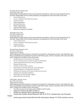 December 2014 to January 2016
Front Desk/Night Audit
Responsible for balancing the revenue and expense transactions, which occurred during the day at
the hotel. Responsible for the overall operations and appearance of the front desk of the hotel.
• Check In/Out Guests
• Answer Telephone Calls/Take Reservations
• Customer Service
• Night Audit Reports
• Tax Over/Short Log
• Market Segmentation
• Cash Over/Short Daily
• MOD (Sole Employee Overnight)
Staybridge Suites, DIA
July 2013 to March 2014
Front Desk/Night Audit
Responsible for balancing the revenue and expense transactions, which occurred during the day at
the hotel. Responsible for the overall operations and appearance of the front desk of the hotel.
• Check In/Out Guests
• Answer Telephone Calls/Take Reservations
• Customer Service
• Night Audit Reports
Texsand Energy Resources, LLC
Dec 2011 to June 2013
Administrative Assistant
Performed general clerical duties to include but not limited to: photocopying, faxing, mail distribution and
filing. Coordinated and maintained records for staff office space, phones, company credit cards and office
keys. Created and modified various documents.
• Handled inquiries and incoming work requests
• Review files and records to answer requests for information
• Check and distribute documents and correspondence
• Maintain filing systems
• Compile records of office activities
• Photocopying, scanning and faxing various documents
• Typing documents, correspondence and emails
• Checking and entering various types of data into the system
• Updating and maintaining databases
• Monitoring and ordering office supplies
• Keep office area neat and tidy
Allen Stokes, Attorney at Law
Dec 1997 to Dec 2010
Administrative Assistant
Performed general clerical duties to include but not limited to: photocopying, faxing, mail distribution and
filing. Coordinated and maintained records for staff office space, phones, company credit cards and office
keys. Created and modified various documents.
• Year 2000 conversion from the legacy system (WANG) to Intel PC system
• Upgrade and maintained LAN network and DSL line.
• Compiled and maintained Collection Legal Software database
• Computer skills: PhotoShop, Microsoft Windows 95, 2000, 98, NT, XP, Etc., Workstation Basic, Corel, PCAnywhere,
Hardware
• technical support, Abode, Microsoft Office Suite 2008, Internet Explorer, Netscape, FTP, TCP/IP, Visual Basic, and more.
 