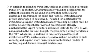  In addition to changing mind-sets, there is an urgent need to rebuild
India’s PPP capacities. Structured capacity building programmes for
different stakeholders including implementing agencies and
customized programmes for banks and financial institutions and
private sector need to be evolved. The need for a national level
institution to support institutional capacity building activities must be
explored. Every stakeholder without exception has strongly
emphasized the urgent need for a dedicated institute for PPPs as was
announced in the previous Budget. The Committee strongly endorses
the “3PI” which can, in addition to functioning as a Centre of
excellence in PPPs, enable research, review, roll out activities to build
capacity, and support more nuanced and sophisticated models of
contracting and dispute redressal mechanisms.
MBA - Infrastructure Management 10
 
