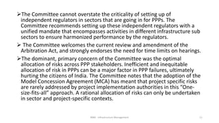 The Committee cannot overstate the criticality of setting up of
independent regulators in sectors that are going in for PPPs. The
Committee recommends setting up these independent regulators with a
unified mandate that encompasses activities in different infrastructure sub
sectors to ensure harmonized performance by the regulators.
 The Committee welcomes the current review and amendment of the
Arbitration Act, and strongly endorses the need for time limits on hearings.
The dominant, primary concern of the Committee was the optimal
allocation of risks across PPP stakeholders. Inefficient and inequitable
allocation of risk in PPPs can be a major factor in PPP failures, ultimately
hurting the citizens of India. The Committee notes that the adoption of the
Model Concession Agreement (MCA) has meant that project specific risks
are rarely addressed by project implementation authorities in this “One-
size-fits-all” approach. A rational allocation of risks can only be undertaken
in sector and project-specific contexts.
MBA - Infrastructure Management 11
 