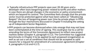  Typically infrastructure PPP projects span over 20-30 years and a
developer often loses bargaining power related to tariffs and other matters
in case there are abrupt changes in the economic or policy environment
which are beyond his control. The Committee feels strongly that the private
sector must be protected against what have been called an “Obsolescing
Bargain”-the loss of bargaining power over time by private player in PPPs-
through the four mechanisms discussed in Chapter 4 including the setting
up of Independent Sector Regulators.
PPP projects can become distressed when risks emerge that may not have
been contemplated at the time of signing. This could give rise to a call for
amending the terms of the Concession Agreement to reflect new project
realities better (Chapter 4, paragraph 4.3.2). The Committee has suggested
benchmarks in Chapter 4 to be applied to each proposed renegotiation as
well as set out a set of conditions that should not be accepted as valid
reasons for a request for amendment of a concession agreement (Chapter
4, paragraphs 4.3.6 and 4.3.7).
MBA - Infrastructure Management 13
 