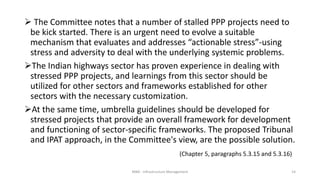  The Committee notes that a number of stalled PPP projects need to
be kick started. There is an urgent need to evolve a suitable
mechanism that evaluates and addresses “actionable stress”-using
stress and adversity to deal with the underlying systemic problems.
The Indian highways sector has proven experience in dealing with
stressed PPP projects, and learnings from this sector should be
utilized for other sectors and frameworks established for other
sectors with the necessary customization.
At the same time, umbrella guidelines should be developed for
stressed projects that provide an overall framework for development
and functioning of sector-specific frameworks. The proposed Tribunal
and IPAT approach, in the Committee's view, are the possible solution.
(Chapter 5, paragraphs 5.3.15 and 5.3.16)
MBA - Infrastructure Management 14
 