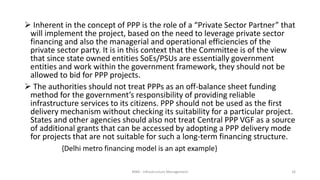  Inherent in the concept of PPP is the role of a “Private Sector Partner” that
will implement the project, based on the need to leverage private sector
financing and also the managerial and operational efficiencies of the
private sector party. It is in this context that the Committee is of the view
that since state owned entities SoEs/PSUs are essentially government
entities and work within the government framework, they should not be
allowed to bid for PPP projects.
 The authorities should not treat PPPs as an off-balance sheet funding
method for the government’s responsibility of providing reliable
infrastructure services to its citizens. PPP should not be used as the first
delivery mechanism without checking its suitability for a particular project.
States and other agencies should also not treat Central PPP VGF as a source
of additional grants that can be accessed by adopting a PPP delivery mode
for projects that are not suitable for such a long-term financing structure.
{Delhi metro financing model is an apt example}
MBA - Infrastructure Management 16
 