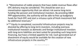  *Monetization of viable projects that have stable revenue flows after
EPC delivery may be considered. This should be seen as a
monetization opportunity that can attract risk averse long-term
funding like pension and institutional investors. By providing O&M
PPP opportunities, the authority will be able to free up budgetary
funds for fresh EPC and start a virtuous cycle of fresh investment fed
by additional revenues.*
** Equity in completed, successful infrastructure projects may be
divested by offering to long-term investors, including overseas
institutional investors as domestic and foreign institutional investors
with long-term liabilities are best suited for providing such long-term
financing, but have a limited appetite for risk. Cash generated out of
divestment of equity would be available for the creation of new
infrastructure projects in the country.**
MBA - Infrastructure Management 17
 