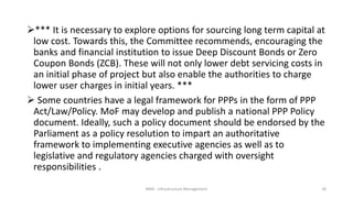 *** It is necessary to explore options for sourcing long term capital at
low cost. Towards this, the Committee recommends, encouraging the
banks and financial institution to issue Deep Discount Bonds or Zero
Coupon Bonds (ZCB). These will not only lower debt servicing costs in
an initial phase of project but also enable the authorities to charge
lower user charges in initial years. ***
 Some countries have a legal framework for PPPs in the form of PPP
Act/Law/Policy. MoF may develop and publish a national PPP Policy
document. Ideally, such a policy document should be endorsed by the
Parliament as a policy resolution to impart an authoritative
framework to implementing executive agencies as well as to
legislative and regulatory agencies charged with oversight
responsibilities .
MBA - Infrastructure Management 18
 