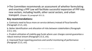 The Committee recommends an assessment of whether formulating
and enacting a PPP Law will facilitate successful expansion of PPP into
new sectors, including health, other social sectors, and urban
transport. (Chapter 10, paragraph 10.1.1).
Key recommendations:
a. Contracts need to focus more on service delivery instead of fiscal benefits
(Paragraph 2.5.5, viii).
b. Better identification and allocation of risks between stakeholders (Paragraph
2.5.5, viii).
c. Prudent utilization of viability gap funds where user charges cannot guarantee a
robust revenue stream (Paragraph 2.5.5, viii).
d. Improved fiscal reporting practices and careful monitoring of performance
(Paragraph 2.5.5, viii).
MBA - Infrastructure Management 19
 