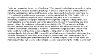 Finally we can say that, the success of deploying PPP as an additional policy instrument for creating
infrastructure in India will depend on the change in attitudes and mindsets of all the authorities
including public agencies partnering the private sector, government departments supervising the
PPPs, and auditing and legislative institutions providing oversight of the PPPs. The PPP reflects a
paradigm shift involving the private sector. It means moving away from “transaction to
relationship,” accommodating “give and take” between private and public sector partners, and
finally accepting uncertainties and appropriate adjustments inherent in implementing long-time
contracts. Given the market and technological uncertainties, the PPP management will take
decisions based on incomplete information. Hence, a decision which looks problematic “ex-post”
need not necessarily be considered as mala fide. The Committee urges all parties concerned to
foster trust between the private sector and public sector partners in implementing PPP. As
mentioned earlier in the Report, PPP is an additional policy instrument to enable India to save time.
Since the “demographic dead-lines” are staring at us, there is need to accelerate growth. By all
accounts, there are only two or three decades left for India to complete the transition from a low-
income country to a high-income and developed economy by overcoming the “middle income trap”.
MBA - Infrastructure Management 20
 