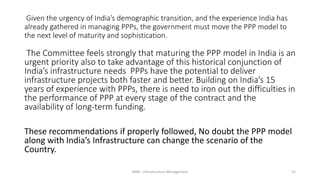 Given the urgency of India’s demographic transition, and the experience India has
already gathered in managing PPPs, the government must move the PPP model to
the next level of maturity and sophistication.
The Committee feels strongly that maturing the PPP model in India is an
urgent priority also to take advantage of this historical conjunction of
India’s infrastructure needs PPPs have the potential to deliver
infrastructure projects both faster and better. Building on India’s 15
years of experience with PPPs, there is need to iron out the difficulties in
the performance of PPP at every stage of the contract and the
availability of long-term funding.
These recommendations if properly followed, No doubt the PPP model
along with India’s Infrastructure can change the scenario of the
Country.
MBA - Infrastructure Management 21
 