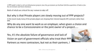 A PPP model is ideal to roll out infrastructure projects since the government can facilitate both the acquisition of land as also
the environment and forest clearances.
Both of which are critical for any venture to take off.
But why is that Private players are slowly moving out of PPP projects?
In the recent study many of the private players are showing their interest towards EPC contracts rather than
PPP.
Why do any one want to work as an employer, when given a choice and
chance to be a Concessionaire or the joint owner of a project…..
Yes, It’s the absolute failure of governance and lack of
Vision on part of government officials who treat their PPP
Partners as mere contractors, but not as their partners..!
MBA - Infrastructure Management 3
 