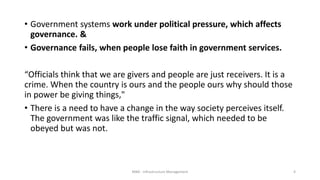 • Government systems work under political pressure, which affects
governance. &
• Governance fails, when people lose faith in government services.
“Officials think that we are givers and people are just receivers. It is a
crime. When the country is ours and the people ours why should those
in power be giving things,"
• There is a need to have a change in the way society perceives itself.
The government was like the traffic signal, which needed to be
obeyed but was not.
MBA - Infrastructure Management 4
 