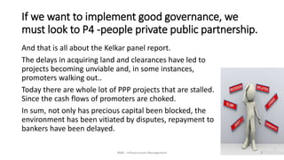 If we want to implement good governance, we
must look to P4 -people private public partnership.
And that is all about the Kelkar panel report.
The delays in acquiring land and clearances have led to
projects becoming unviable and, in some instances,
promoters walking out..
Today there are whole lot of PPP projects that are stalled.
Since the cash flows of promoters are choked.
In sum, not only has precious capital been blocked, the
environment has been vitiated by disputes, repayment to
bankers have been delayed.
MBA - Infrastructure Management 5
 