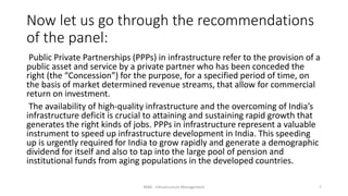 Now let us go through the recommendations
of the panel:
Public Private Partnerships (PPPs) in infrastructure refer to the provision of a
public asset and service by a private partner who has been conceded the
right (the “Concession”) for the purpose, for a specified period of time, on
the basis of market determined revenue streams, that allow for commercial
return on investment.
The availability of high-quality infrastructure and the overcoming of India’s
infrastructure deficit is crucial to attaining and sustaining rapid growth that
generates the right kinds of jobs. PPPs in infrastructure represent a valuable
instrument to speed up infrastructure development in India. This speeding
up is urgently required for India to grow rapidly and generate a demographic
dividend for itself and also to tap into the large pool of pension and
institutional funds from aging populations in the developed countries.
MBA - Infrastructure Management 7
 