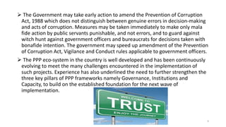  The Government may take early action to amend the Prevention of Corruption
Act, 1988 which does not distinguish between genuine errors in decision-making
and acts of corruption. Measures may be taken immediately to make only mala
fide action by public servants punishable, and not errors, and to guard against
witch hunt against government officers and bureaucrats for decisions taken with
bonafide intention. The government may speed up amendment of the Prevention
of Corruption Act, Vigilance and Conduct rules applicable to government officers.
 The PPP eco-system in the country is well developed and has been continuously
evolving to meet the many challenges encountered in the implementation of
such projects. Experience has also underlined the need to further strengthen the
three key pillars of PPP frameworks namely Governance, Institutions and
Capacity, to build on the established foundation for the next wave of
implementation.
MBA - Infrastructure Management 9
 