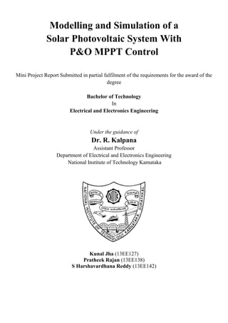Modelling and Simulation of a
Solar Photovoltaic System With
P&O MPPT Control
Mini Project Report Submitted in partial fulfilment of the requirements for the award of the
degree
Bachelor of Technology
In
Electrical and Electronics Engineering
Under the guidance of
Dr. R. Kalpana
Assistant Professor
Department of Electrical and Electronics Engineering
National Institute of Technology Karnataka
Kunal Jha (13EE127)
Pratheek Rajan (13EE138)
S Harshavardhana Reddy (13EE142)
 