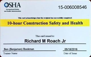 OSHASafety 15-006008546
and
card acknowledgesthat the recipient has successfunycompleted:
10-hour Construction Safety and Health
This card issued to.
Richard MRoach Jr
Ben (Benjamen) Bookman
Trainer Name
05/18/2016
Date of Issue
 