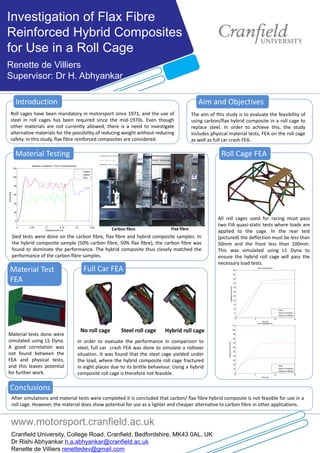 Investigation of Flax Fibre
Reinforced Hybrid Composites
for Use in a Roll Cage
Renette de Villiers
Supervisor: Dr H. Abhyankar
Cranfield University, College Road, Cranfield, Bedfordshire, MK43 0AL, UK
Dr Rishi Abhyankar h.a.abhyankar@cranfield.ac.uk
Renette de Villiers renettedev@gmail.com
www.motorsport.cranfield.ac.uk
Introduction Aim and Objectives
Conclusions
The aim of this study is to evaluate the feasibility of
using carbon/flax hybrid composite in a roll cage to
replace steel. In order to achieve this, the study
includes physical material tests, FEA on the roll cage
as well as full car crash FEA.
Roll Cage FEA
0 5 10 15
0
10
20
30
40
50
60
70
80
90
100
110
Time [s]
Displacement[mm]
Front Displacement
Steel
Hybrid Composite
Maximum Allowed
0 5 10 15
0
5
10
15
20
25
30
35
40
45
50
55
Time [s]
Displacement[mm]
Rear Displacement
Steel
Hybrid Composite
Maximum Allowed
All roll cages used for racing must pass
two FIA quasi-static tests where loads are
applied to the cage. In the rear test
(pictured) the deflection must be less than
50mm and the front less than 100mm.
This was simulated using LS Dyna to
ensure the hybrid roll cage will pass the
necessary load tests.
Full Car FEA
No roll cage Steel roll cage Hybrid roll cage
In order to evaluate the performance in comparison to
steel, full car crash FEA was done to simulate a rollover
situation. It was found that the steel cage yielded under
the load, where the hybrid composite roll cage fractured
in eight places due to its brittle behaviour. Using a hybrid
composite roll cage is therefore not feasible.
Material Testing
0 0.05 0.1 0.15 0.2 0.25
0
20
40
60
80
100
120
Displacement [m]
Force[kN]
Material comparison: Force vs Displacement
Carbon
Hybrid
Flax
Sled tests were done on the carbon fibre, flax fibre and hybrid composite samples. In
the hybrid composite sample (50% carbon fibre, 50% flax fibre), the carbon fibre was
found to dominate the performance. The hybrid composite thus closely matched the
performance of the carbon fibre samples.
Material Test
FEA
Material tests done were
simulated using LS Dyna.
A good correlation was
not found between the
FEA and physical tests,
and this leaves potential
for further work.
After simulations and material tests were completed it is concluded that carbon/ flax fibre hybrid composite is not feasible for use in a
roll cage. However, the material does show potential for use as a lighter and cheaper alternative to carbon fibre in other applications.
Roll cages have been mandatory in motorsport since 1971, and the use of
steel in roll cages has been required since the mid-1970s. Even though
other materials are not currently allowed, there is a need to investigate
alternative materials for the possibility of reducing weight without reducing
safety. In this study, flax fibre reinforced composites are considered.
Carbon fibre Flax fibre
 