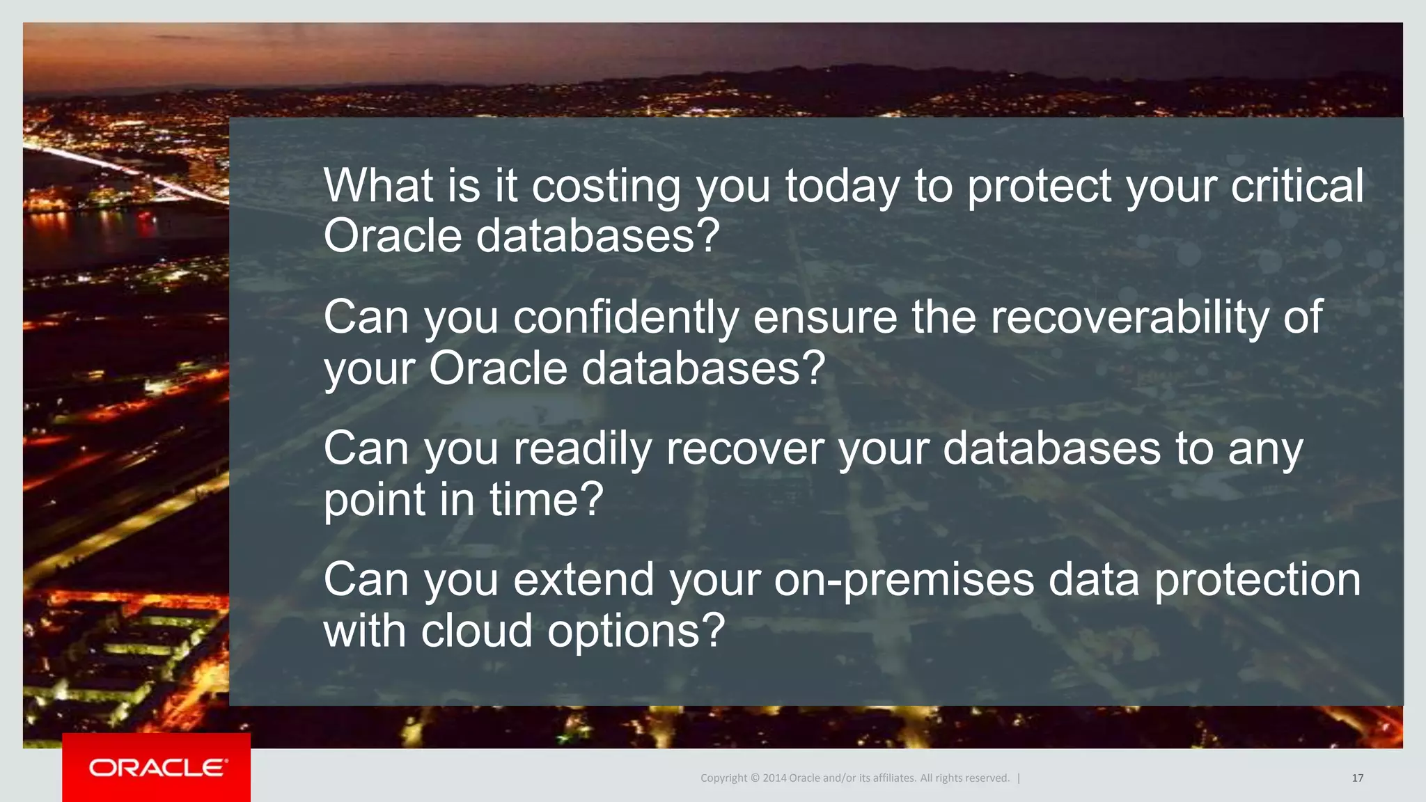 Copyright © 2016, Oracle and/or its affiliates. All rights reserved. | Oracle Confidential – Internal Use OnlyCopyright © 2014 Oracle and/or its affiliates. All rights reserved. |
What is it costing you today to protect your critical
Oracle databases?
Can you confidently ensure the recoverability of
your Oracle databases?
Can you readily recover your databases to any
point in time?
Can you extend your on-premises data protection
with cloud options?
17
 