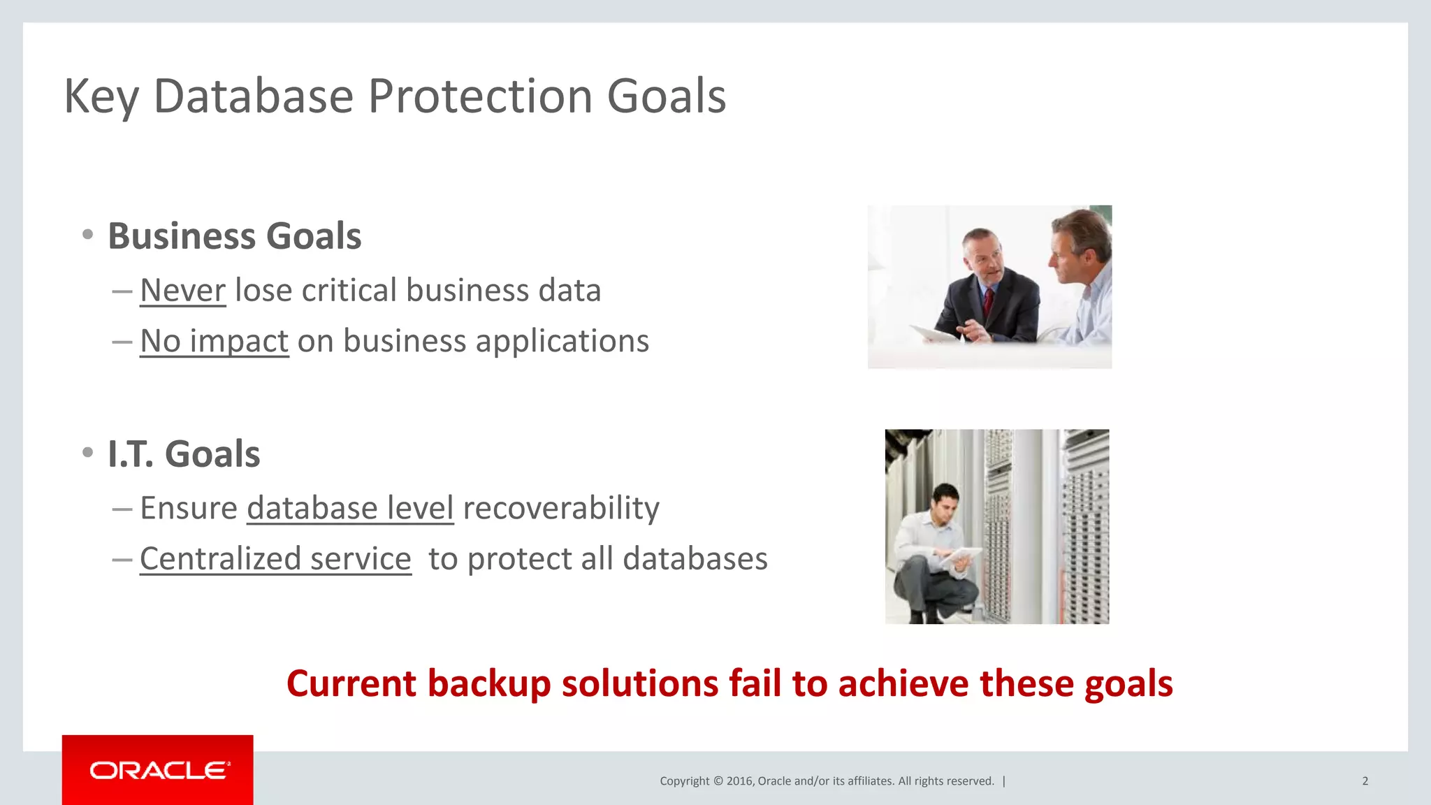 Copyright © 2016, Oracle and/or its affiliates. All rights reserved. |
Key Database Protection Goals
• Business Goals
– Never lose critical business data
– No impact on business applications
• I.T. Goals
– Ensure database level recoverability
– Centralized service to protect all databases
Current backup solutions fail to achieve these goals
2
 