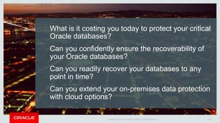Copyright © 2016, Oracle and/or its affiliates. All rights reserved. | Oracle Confidential – Internal Use OnlyCopyright © 2014 Oracle and/or its affiliates. All rights reserved. |
What is it costing you today to protect your critical
Oracle databases?
Can you confidently ensure the recoverability of
your Oracle databases?
Can you readily recover your databases to any
point in time?
Can you extend your on-premises data protection
with cloud options?
17
 