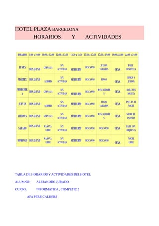 HOTEL PLAZA BARCELONA
HORARIOS Y ACTIVIDADES
HORARIOS 8:00 a 10:00 10:00 a 12:00 12:00 a 13:30 13:30 a 15:30 15:30 a 17:30 17:30 a 19:00 19:00 a22:00 22:00 a 24:00
LUNES
DESAYUNO GIMNASIA
SIN
ACTIVIDAD ALMUERZO
DESCANSO
JUEGOS
VARIADOS CENA
BAILE
DISCOTECA
MARTES DESAYUNO AEROBIS
SIN
ACTIVIDAD
ALMUERZO DESCANSO BINGO
CENA
BIMGO Y
JUEGOS
MIERCOLE
S
DESAYUNO GIMNASIA
SIN
ACTIVIDAD ALMUERZO
DESCANSO
MANUALIDADE
S
CENA
BAILE CON
SOLISTA
JUEVES DESAYUNO AEROBIS
SIN
ACTIVIDAD
ALMUERZO DESCANSO
UEGOS
VARIADOS
CENA
ESTA ES TU
NOCHE
VIERNES DESAYUNO GIMNASIA
SIN
ACTIVIDAD
ALMUERZO DESCANSO
MANUALIDADE
S
CENA
NOCHE DE
PIJAMAS
SABADO
DESAYUNO MAÑANA
LIBRE
SIN
ACTIVIDAD
ALMUERZO DESCANSO DESCANSO CENA
BAILE CON
ORQUESTA
DOMINGO DESAYUNO
MAÑANA
LIBRE
SIN
ACTIVIDAD
ALMUERZO DESCANSO DESCANSO
CENA
NOCHE
LIBRE
TABLA DE HORARIOS Y ACTIVIDADES DEL HOTEL
ALUMNO: ALEJANDRO JURADO
CURSO: INFORMATICA , COMPETIC 2
AFA PERE CALDERS
 
