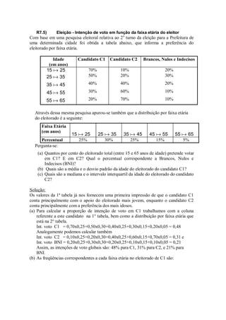 R7.5) Eleição - Intenção de voto em função da faixa etária do eleitor
Com base em uma pesquisa eleitoral relativa ao 2o
turno da eleição para a Prefeitura de
uma determinada cidade foi obtida a tabela abaixo, que informa a preferência do
eleitorado por faixa etária.
Idade
(em anos)
Candidato C1 Candidato C2 Brancos, Nulos e Indecisos
25
15  70% 10% 20%
35
25  50% 20% 30%
45
35  40% 40% 20%
55
45  30% 60% 10%
65
55  20% 70% 10%
Através dessa mesma pesquisa apurou-se também que a distribuição por faixa etária
do eleitorado é a seguinte:
Faixa Etária
(em anos)
25
15  35
25  45
35  55
45  65
55 
Percentual 25% 30% 25% 15% 5%
Pergunta-se:
(a) Quantos por cento do eleitorado total (entre 15 e 65 anos de idade) pretende votar
em C1? E em C2? Qual o percentual correspondente a Brancos, Nulos e
Indecisos (BNI)?
(b) Quais são a média e o desvio padrão da idade do eleitorado do candidato C1?
(c) Quais são a mediana e o intervalo interquartil da idade do eleitorado do candidato
C2?
Solução:
Os valores da 1ª tabela já nos fornecem uma primeira impressão de que o candidato C1
conta principalmente com o apoio do eleitorado mais jovem, enquanto o candidato C2
conta principalmente com a preferência dos mais idosos.
(a) Para calcular a proporção de intenção de voto em C1 trabalhamos com a coluna
referente a este candidato na 1° tabela, bem como a distribuição por faixa etária que
está na 2° tabela.
Int. voto C1 = 0,70x0,25+0,50x0,30+0,40x0,25+0,30x0,15+0,20x0,05 = 0,48
Analogamente podemos calcular também
Int. voto C2 = 0,10x0,25+0,20x0,30+0,40x0,25+0,60x0,15+0,70x0,05 = 0,31 e
Int. voto BNI = 0,20x0,25+0,30x0,30+0,20x0,25+0,10x0,15+0,10x0,05 = 0,21
Assim, as intenções de voto globais são: 48% para C1, 31% para C2, e 21% para
BNI.
(b) As freqüências correspondentes a cada faixa etária no eleitorado de C1 são:
 