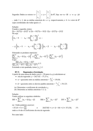 Sugestão: Dados os vetores











n
1
x
x

x e











n
1
y
y

y do Rn
, faça 1
x
u x

 e 1
y
v y


, onde x e y são as médias amostrais de x e y respectivamente, e 1 é o vetor do Rn
cujas coordenadas são todas iguais a 1.
Solução:
Usando a sugestão, temos:
Ou seja:
Efetuando os produtos matriciais:
Logo:
Extraindo a raiz quadrada, temos 1
rxy 
R7.7) Regressão e Correlação
A partir de uma massa de dados com n = 20 pares (xi,yi) calcularam-se:
 reta de regressão: y = 2627,82  37,15 x;
  = quociente entre as médias amostrais =
x
y = 159,50;
  = quociente entre os desvios padrão amostrais = 
X
Y
s
s 39,123.
(a) Determine o coeficiente de correlação rxy.
(b) Determine as médias amostrais y
e
x .
Solução:
Vamos utilizar os seguintes símbolos:
(a) Então podemos escrever:
(*)
onde a e b são os coeficientes da reta de regressão.
Por outro lado:
 