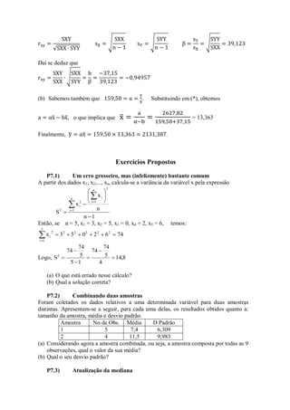 Daí se deduz que
(b) Sabemos também que . Substituindo em (*), obtemos
, o que implica que = 13,363
Finalmente, .
Exercícios Propostos
P7.1) Um erro grosseiro, mas (infelizmente) bastante comum
A partir dos dados x1, x2,..., xn, calcula-se a variância da variável x pela expressão
1
n
n
x
x
S
n
1
i
2
n
1
i
i
2
i
2













Então, se n = 5, x1 = 3, x2 = 5, x3 = 0, x4 = 2, x5 = 6, temos:
74
6
2
0
5
3
x 2
2
2
2
2
5
1
i
2
i 







Logo, 8
,
14
4
5
74
74
1
5
5
74
74
S2






(a) O que está errado nesse cálculo?
(b) Qual a solução correta?
P7.2) Combinando duas amostras
Foram coletados os dados relativos a uma determinada variável para duas amostras
distintas. Apresentam-se a seguir, para cada uma delas, os resultados obtidos quanto a:
tamanho da amostra, média e desvio padrão.
Amostra No de Obs. Média D Padrão
1 5 7,4 6,309
2 4 11,5 9,983
(a) Considerando agora a amostra combinada, ou seja, a amostra composta por todas as 9
observações, qual o valor da sua média?
(b) Qual o seu desvio padrão?
P7.3) Atualização da mediana
 