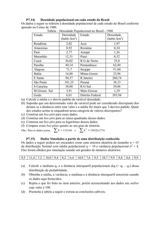 P7.14) Densidade populacional em cada estado do Brasil
Os dados a seguir se referem à densidade populacional de cada estado do Brasil conforme
apurado no Censo de 1980.
Tabela – Densidade Populacional no Brasil - 1980
Estado Densidade
(habit./km2
)
Estado Densidade
(habit./km2
)
Rondônia 2,02 Acre 1,97
Amazonas 0,92 Roraima 0,34
Pará 2,77 Amapá 1,26
Maranhão 12,31 Piauí 8,52
Ceará 36,02 R G do Norte 35,8
Paraíba 49,14 Pernambuco 62,49
Alagoas 71,7 Sergipe 51,84
Bahia 16,88 Minas Gerais 22,96
E Santo 94,37 R Janeiro 260,74
São Paulo 101,25 Paraná 38,33
S Catarina 38,00 R G Sul 29,06
M Grosso Sul 3,91 Mato Grosso 1,29
Goiás 6,01 Distrito Federal 203,94
(a) Calcule a média e o desvio padrão da variável densidade.
(b) Suponha que um determinado valor da variável pode ser considerado discrepante dos
demais se a distância entre esse valor e a média for maior que 3 desvios padrão. Quais
dos estados acima se enquadram nessa categoria de valores discrepantes?
(c) Construa um box-plot para esses dados.
(d) Construa um box-plot para as raízes quadradas desses dados.
(e) Construa um box-plot para os logaritmos desses dados.
(f) Compare esses box-plots quanto ao seu grau de simetria.
Obs.: Para os dados acima,  
x 1153,84 e  
2
x 150326,3774.
P7.15) Dados Simulados a partir de uma distribuição conhecida
Os dados a seguir podem ser encarados como uma amostra aleatória de tamanho n = 15
da distribuição Normal com média populacional µ = 10 e variância populacional σ2
= 4.
Eles foram obtidos por simulação usando um gerador de números aleatórios.
9,5 11,4 7,2 10,0 9,4 8,2 6,4 10,9 7,6 9,5 10,7 9,9 8,8 8,6 9,9
(a) Calcule a mediana q2 e a distância interquartil populacionais diq (= q3 – q1) dessa
distribuição de probabilidade.
(b) Obtenha a média, a variância, a mediana e a distância interquartil amostrais usando
os dados aqui fornecidos.
(c) Repita o que foi feito no item anterior, porém acrescentando aos dados um outlier
cujo valor é 100.
(d) Preencha a tabela a seguir e extraia as conclusões cabíveis.
 
