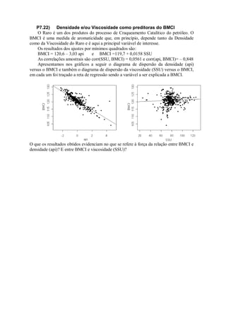 P7.22) Densidade e/ou Viscosidade como preditoras do BMCI
O Raro é um dos produtos do processo de Craqueamento Catalítico do petróleo. O
BMCI é uma medida de aromaticidade que, em princípio, depende tanto da Densidade
como da Viscosidade do Raro e é aqui a principal variável de interesse.
Os resultados dos ajustes por mínimos quadrados são:
BMCI = 120,6 – 3,03 api e BMCI =119,7 + 0,0158 SSU
As correlações amostrais são corr(SSU, BMCI) = 0,0561 e corr(api, BMCI)= – 0,848
Apresentamos nos gráficos a seguir o diagrama de dispersão da densidade (api)
versus o BMCI e também o diagrama de dispersão da viscosidade (SSU) versus o BMCI,
em cada um foi traçado a reta de regressão sendo a variável a ser explicada a BMCI.
O que os resultados obtidos evidenciam no que se refere à força da relação entre BMCI e
densidade (api)? E entre BMCI e viscosidade (SSU)?
 