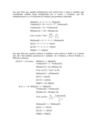 Isso quer dizer que, quando multiplicamos uma variável por 2, todas as medidas aqui
consideradas também ficam multiplicadas por 2, exceto: a Variância, que fica
multiplicada por 4; e o Coeficiente de Variação, que permanece inalterado.
Média(Z) = 6 = 3 + 3 = 3 + Média(X)
Variância(Y) =10 = 4 x 2,5 = 22
. Variância(X)
Variância(Z) = 2,5 = Variância(X)
DPadrão (Z) = 1,58 = DPadrão (X)
Coef. var.(Z) = 0,26 =
x
SX


 3
3
3
58
,
1
Mediana(Z) = 6 = 3 + 3 = 3 + Mediana(X)
Q1(Z) = 5 = 3 + 2 = 3 + Q1(X)
Q3 (Z) = 7 = 3 + 4 = 3 + Q3(X)
DIQ(Z) = 2 = DIQ(X)
Isso quer dizer que, quando somamos 3 unidades a uma variável, a média e os 3 quartis
(Q1, Q2 e Q3) também aumentam de 3 unidades. Já a Variância, o Desvio Padrão e a
DIQ não se alteram.
(d) Se Y = c.X, temos: Média(Y) = c. Média(X)
Variância(Y) = c2
. Variância(X)
DPadrão (Y) = . DPadrão (X)
Coef. var.(Y) = Coef. var.(X)
Mediana(Y) = c.Mediana(X)
Q1(Y) = c.Q1(X)
Q3 (Y) = c.Q3(X)
DIQ(Y) = . DIQ(X)
Se Z = c + X: Média(Z) = c + Média(X)
Variância(Z) = Variância(X)
DPadrão (Z) = DPadrão (X)
Coef. var.(Z) =
1
x
c
X)
Coef.var.(
x
c
SX



Mediana(Z) = c + Mediana(X)
Q1(Z) = c + Q1(X)
Q3 (Z) = c + Q3(X)
DIQ(Z) = DIQ(X)
 
