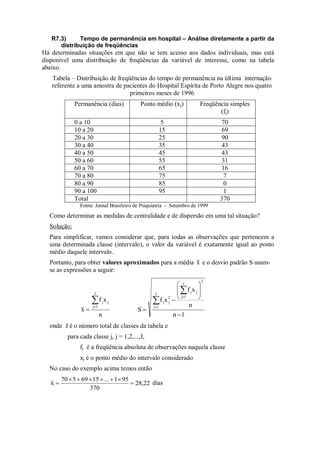 R7.3) Tempo de permanência em hospital – Análise diretamente a partir da
distribuição de freqüências
Há determinadas situações em que não se tem acesso aos dados individuais, mas está
disponível uma distribuição de freqüências da variável de interesse, como na tabela
abaixo.
Tabela – Distribuição de freqüências do tempo de permanência na última internação
referente a uma amostra de pacientes do Hospital Espírita de Porto Alegre nos quatro
primeiros meses de 1996
Permanência (dias) Ponto médio (xj) Freqüência simples
(fj)
0 a 10 5 70
10 a 20 15 69
20 a 30 25 90
30 a 40 35 43
40 a 50 45 43
50 a 60 55 31
60 a 70 65 16
70 a 80 75 7
80 a 90 85 0
90 a 100 95 1
Total 370
Fonte: Jornal Brasileiro de Psiquiatria - Setembro de 1999
Como determinar as medidas de centralidade e de dispersão em uma tal situação?
Solução:
Para simplificar, vamos considerar que, para todas as observações que pertencem a
uma determinada classe (intervalo), o valor da variável é exatamente igual ao ponto
médio daquele intervalo.
Portanto, para obter valores aproximados para a média x e o desvio padrão S usam-
se as expressões a seguir:
n
x
f
x
J
1
j
j
j



1
n
n
x
f
x
f
S
2
J
1
j
j
j
J
1
j
2
j
j















onde J é o número total de classes da tabela e
para cada classe j, j = 1,2,...,J,
fj é a freqüência absoluta de observações naquela classe
xj é o ponto médio do intervalo considerado
No caso do exemplo acima temos então
28,22
370
95
1
...
15
69
5
70
x 






 dias
 