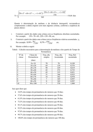    
18,66
369
370
95
1
...
15
69
5
70
95
1
...
15
69
5
70
S
2
2
2
2














 dias
Quanto à determinação da mediana e da distância interquartil, recomenda-se
complementar a tabela original com mais algumas colunas, conforme a seqüência de
passos abaixo:
i. Construir a partir dos dados uma coluna com as freqüências absolutas acumuladas.
Por exemplo: 69
70
139 
 ; 90
139
229 
 ; etc.
ii. Construir a partir dos dados uma coluna com as freqüências relativas acumuladas yj.
Por exemplo:
370
70
189
,
0  ;
370
139
376
,
0  ; etc.
iii. Montar a tabela a seguir:
Tabela – Cálculos necessários para a determinação da mediana e dos quartis do Tempo de
Permanência
No
da
classe
Classe de
Permanência
(dias)
Freq. abs.
simples
Freq. abs.
Acumulada
Freq. Rel.
acumulada
1 0 a 10 70 70 0,189
2 10 a 20 69 139 0,376
3 20 a 30 90 229 0,619
4 30 a 40 43 272 0,735
5 40 a 50 43 315 0,851
6 50 a 60 31 346 0,935
7 60 a 70 16 362 0,978
8 70 a 80 7 369 0,997
9 80 a 90 0 369 0,997
10 90 a 100 1 370 1,000
Isso quer dizer que:
 18,9% dos tempos de permanência são menores que 10 dias;
 37,6% dos tempos de permanência são menores que 20 dias.
 61,9% dos tempos de permanência são menores que 30 dias.
 73,5% dos tempos de permanência são menores que 40 dias.
 85,1% dos tempos de permanência são menores que 50 dias.
 93,5% dos tempos de permanência são menores que 60 dias.
 97,8% dos tempos de permanência são menores que 70 dias.
 99,7% dos tempos de permanência são menores que 80 dias.
 100,0% dos tempos de permanência são menores que 100 dias.
 