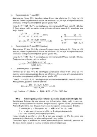iv. Determinação do 1º quartil Q1
Sabemos que ¼ (ou 25%) das observações devem estar abaixo de Q1. Então os 25%
menores tempos de permanência devem ser inferiores a Q1, ou seja, a freqüência relativa
acumulada correspondente a Q1 tem que ser igual a 0,25.
Como 0,189 < 0,25 < 0,376, isso implica que necessariamente Q1 está entre 10 e 20 dias.
A figura abaixo então nos mostra como podemos calcular o valor de Q1 através de uma
Regra de três:
0,189
0,376
10
20
0,189
0,25
10
Q1





. Então,
    13,26
0,189
0,376
0,189
0,25
10
20
10
Q1 






v. Determinação do 2º quartil Q2 (mediana)
Sabemos que 1/2 (ou 50%) das observações devem estar abaixo de Q2. Então os 50%
menores tempos de permanência devem ser inferiores a Q2, ou seja, a freqüência relativa
acumulada correspondente a Q2 tem que ser igual a 0,50.
Como 0,376 < 0,50 < 0,619, isso implica que necessariamente Q2 está entre 20 e 30 dias.
Analogamente, podemos escrever também:
    25,14
0,376
-
0,619
0,376
0,50
20
30
20
Q2 





vi. Determinação do 3º quartil Q3
Sabemos que 3/4 (ou 75%) das observações devem estar abaixo de Q3. Então os 75%
menores tempos de permanência devem ser inferiores a Q3, ou seja, a freqüência relativa
acumulada correspondente a Q3 tem que ser igual a 0,75.
Como 0,735 < 0,75 < 0,851, isso implica que necessariamente Q3 está entre 40 e 50 dias.
Analogamente, podemos escrever também:
    41,29
0,735
-
0,851
0,735
0,75
40
50
40
Q3 





Logo, Mediana = 25,14 dias e DIQ = 41,29  13,26 = 28,03 dias.
R7.4) Critério para apontar outliers e o peso da cauda da distribuição mãe
Suponha que dispomos de uma amostra com n observações (dados reais) x ,x ,...,x
1 2 n
relativas a uma determinada variável e desejamos usar o seguinte critério, proveniente da
Análise Exploratória, para detectar observações discrepantes nesse conjunto de dados:
A observação xj é discrepante, se x (x
j    
 x
s,  )
s
 , onde
x e s são, respectivamente, a média e o desvio padrão amostrais
e  é uma constante positiva (a ser escolhida).
Nossa intenção é escolher o valor de  para que somente em 1% dos casos uma
observação pertinente seja (erradamente) apontada como outlier.
Formulando agora o problema em termos populacionais (e não amostrais), em cada um
dos casos abaixo, calcule o valor da constante  (positiva) para que
10 Q1 20
X
Fr
0,189 0,25 0,376
 