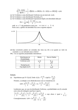  
DP(X)
α
E(X)
X
DP(X)
α
E(X)
P
α
dp(X)
E(X)
X
P 














= 0,99.
(a) Se X obedece a uma distribuição Uniforme em um intervalo [a,b].
(b) Se X obedece a uma distribuição Normal(,2
).
(c) Se X obedece a uma distribuição Exponencial dupla com densidade dada por
f(x)
1
2T
exp
x m
T
, x R
 






   ,
onde m e T são parâmetros reais com    
m e T > 0.
Neste caso, o gráfico da densidade fica com o seguinte aspecto:
(d) Que conclusões podem ser extraídas dos itens (a), (b) e (c) quanto ao valor da
constante  a ser utilizado nesse critério?
Obs.: Use as seguintes propriedades matemáticas:
Distribuição de
Probabilidade
Média Desvio Padrão
Uniforme (a;b)
2
b
a
12
a
b
Normal (;)  
Exp dupla (m;T) m 2
T
Solução:
(a) Suponhamos que X~U[a,b]. Então
2
b
a
)
X
(
E

 e
12
a
b
)
X
(
dp

 .
Portanto, a condição a ser obedecida nesse caso se transforma em





 








12
a
b
α
2
b
a
X
12
a
b
α
2
b
a
P
0,99 . (I)
Lembremos que, no caso da distribuição Uniforme, a probabilidade em (I) coincide
com a área do retângulo cuja base é igual a
12
a
b
2α
12
a
b
α
2
b
a
12
a
b
α
2
b
a 






 








 


e cuja altura é igual a
a
b
1

.
Conseqüentemente:
12
a
b
2α
0,99

 


a
b
1
12
2α
.
 