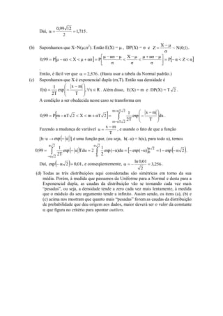 Daí, 715
,
1
2
12
99
,
0


 .
(b) Suponhamos que X~N(;2
). Então E(X) =  , DP(X) =  e )
1
;
0
(
N
~
X
Z



 .
   
α
Z
α
P
σ
μ
ασ
μ
σ
μ
X
σ
μ
ασ
μ
P
ασ
μ
X
ασ
μ
P
0,99 








 












.
Então, é fácil ver que 576
,
2

 . (Basta usar a tabela da Normal padrão.)
(c) Suponhamos que X é exponencial dupla (m,T). Então sua densidade é
R
x
,
T
m
x
exp
2T
1
f(x) 








 

 . Além disso, E(X) = m e DP(X) = T 2 .
A condição a ser obedecida nesse caso se transforma em
  









 







2
αT
m
2
αT
m
dx
T
m
x
exp
2T
1
2
αT
m
X
2
αT
m
P
0,99 .
Fazendo a mudança de variável
T
m
x
u

 , e usando o fato de que a função
[h: u →  
u
exp  ] é uma função par, (ou seja, h(–u) = h(u), para todo u), temos
     
2
α
exp
1
u)
exp(
u)du
exp(
2
1
2
Tdu
u
exp
2T
1
0,99
2
α
2
α
2
α
0
2
α
0 








  

.
Daí,   01
,
0
2
exp 

 , e conseqüentemente, 256
,
3
2
01
,
0
ln



 .
(d) Todas as três distribuições aqui consideradas são simétricas em torno da sua
média. Porém, à medida que passamos da Uniforme para a Normal e desta para a
Exponencial dupla, as caudas da distribuição vão se tornando cada vez mais
“pesadas”, ou seja, a densidade tende a zero cada vez mais lentamente, à medida
que o módulo do seu argumento tende a infinito. Assim sendo, os itens (a), (b) e
(c) acima nos mostram que quanto mais “pesadas” forem as caudas da distribuição
de probabilidade que deu origem aos dados, maior deverá ser o valor da constante
 que figura no critério para apontar outliers.
 