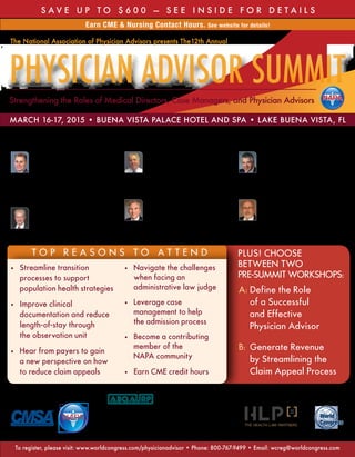 S AV E U P TO $ 6 0 0 — S ee i n s i d e f o r d eta i l s 
Earn CME & Nursing Contact Hours. See website for details! 
The National Association of Physician Advisors presents The12th Annual 
Physician Advisor Summit 
Strengthening the Roles of Medical Directors, Case Managers, and Physician Advisors NAPA 
March 16-17, 2015 • Buena Vista Palace Hotel and Spa • Lake Buena Vista, FL 
Bernard M. Bettencourt, Jr. 
DO, MPH, FACEP, FACOEM 
Medical Director, Lahey Accountable 
Care Unit, Senior Staff Physician, 
Department of Emergency Medicine 
Lahey Health 
To p reas o n s t o atte n d Plus! Choose 
Between Two 
Pre-Summit Workshops: 
A: Define the Role 
of a Successful 
and Effective 
Physician Advisor 
B: Generate Revenue 
by Streamlining the 
Claim Appeal Process 
• Streamline transition 
processes to support 
population health strategies 
• Improve clinical 
documentation and reduce 
length-of-stay through 
the observation unit 
• Hear from payers to gain 
a new perspective on how 
to reduce claim appeals 
• Navigate the challenges 
when facing an 
administrative law judge 
• Leverage case 
management to help 
the admission process 
• Become a contributing 
member of the 
NAPA community 
• Earn CME credit hours 
Supporting Organizations: Educational Underwriter: Organized by: 
NAPA 
This activity has been planned and implemented in accordance 
with the accreditation requirements and policies of the Accred-itation 
Council for Continuing Medical Education through the 
joint providership of the American Board of Quality Assurance 
and Utilization Review Physicians, Inc. (ABQAURP) and World 
Congress. ABQAURP is accredited by the ACCME to provide continuing medical education for physicians. 
The American Board of Quality Assurance and Utilization Review Physicians, Inc. designates this live activity 
for a maximum of 12.0 AMA PRA Category 1 Credits™. Physicians should only claim credit commensurate 
with the extent of their participation in the activity. 
The American Board of Quality Assurance and Utilization Review Physicians, Inc. (ABQAURP) is an approved 
provider with the Florida Board of Nursing to provide continuing education for nurses. ABQAURP designates 
this activity for 12.0 nursing contact hours through the Florida Board of Nursing, Provider # 50-94. 
Peter Dehnel, MD 
Medical Director 
Blue Cross Blue Shield 
of Minnesota 
Ronald L. Hirsch, MD, FACP, CHCQM 
Vice President, 
Regulations and Education 
AccretivePAS 
Clinical Solutions 
O. Scott Lauter, MD, FACP, FHM 
Chairman, Department of 
Medicine, Medical Director, Care 
Management, Physician Advisor 
Lancaster General Hospital 
Charles F. S. Locke, MD 
Senior Physician Advisor, 
Utilization/Clinical 
Resource Management 
Johns Hopkins Medicine 
Robert L. Mobley, MD, FAAP, CPE 
Medical Director, 
Quality and Patient Safety 
Greenville Health System 
F eat u red spea k ers 
To register, please visit: www.worldcongress.com/physicianadvisor • Phone: 800-767-9499 • Email: wcreg@worldcongress.com 
 