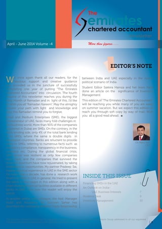 CA. Manu Nair
CEO
INSIDE THIS ISSUE
The Emirates Chartered Accountant is a quaterly newsletter of Emirates Chartered Accountants Group addressed to all our registered
members and media to update the news, activities and events of the organization.
emirateschartered accountant
The
Newsletter
We once again thank all our readers, for the
fabulous support and creative guidance
you provided us in the juncture of successfully
completing one year of putting “The Emirates
Chartered Accountant” into circulation. The fourth
volume of this newsletter reaches you during the
Holy Month of Ramadan and in light of this, I’d like
to Wish you all “Ramadan Kareem”. May the almighty
shower your path with light and knowledge and
may this Ramadan remind you to forgive.
Small and Medium Enterprises (SME), the biggest
Entrepreneur of UAE, faces many fold challenges in
the business world. More than 90% of the companies
registered in Dubai are SMEs. On the contrary, in the
bank lending side, only 4% of the total bank lending
is to SMEs, where the same is double digits in
developed countries. Banks are reluctant to provide
loans to SMEs, referring to numerous facts such as
regulatory compliance, transparency in the business,
collateral etc. During the global financial crisis,
SME sector was resilient as only few companies
went back, and the companies that survived the
financial downturn have now rejuvenated, by taking
challenges as opportunities. My partner Pradeep Sai,
having practical experience in UAE in the SME sector
for more than a decade, has done a research work
financing SMEs in UAE in general. He tried to present
the same in few pages in this edition along with a
chart showing financial facilities available in different
banks in UAE. I am sure the reader will enjoy the
article.
In another article, my colleague, the Asst. Manager
Audit and Assurance Mr. Susovan Sarkar has
described the increasing Bilateral Trade Relationship
between India and UAE especially in the recent
political scenario of India.
Student Editor Sakkira Hamza and her team have
done an article on the significance of Inventory
Management.
This edition of “The Emirates Chartered Accountant”
will be reaching you while many of you are away
on summer vacation. But we expect this edition to
reach you through soft copy by way of mail. Wish
you all a good read ahead.
April - June 2014 Volume -4
EDITOR’S NOTE
Financing SMEs in the UAE	 2
An Outlook on India-
UAE Business Interests	 7
Students Desk	 9
Inventory Management	 10
More than figures.....
CA. Manu Nair
CEO
1
 