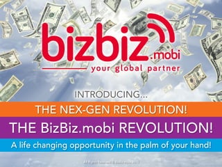 INTRODUCING...
THE BizBiz.mobi REVOLUTION!
THE NEX-GEN REVOLUTION!
A life changing opportunity in the palm of your hand!
All Rights Reserved © BizBiz.mobi 2015
 