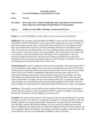 Internship Abstract
Title: Create 2016 Middlesex County Roadway Network
Name: Yue Sun
Preceptors: Direct Supervisor: Anthony Gambilonghi, Supervising Planner ofTransportation
Project Supervisor: Ryan Rapp, Principal Planner of Transportation
Agency: Middlesex County Office ofPlanning, Transportation Division
Purpose: To create 2016 Middlesex County roadway network map and county road database
Significance: This is a project conducted together by Middlesex County and New Jersey Department of
Transportation (NJDOT) which intends to create a latest county roadway network system. Currently the
latest county roadway network map is created in 2006 and is outdated for 10 years. During this period,
many new roads have built and roadway system has developed, which leads to a big difference from
today. On the other hand, the 2006 map has a lot of errors including missing county roads and highways.
At the same time, some roads are given with wrong jurisdiction. Some roads that are never county roads
are recorded as a county road and had a county route number. The wrong jurisdiction will lead to
confusion and delay for the local aid, which decrease the efficiency and effectiveness of the state’s
transportation system. The map and the database that are created in this project will finally be used in the
asset management,which benefit people’s life in various ways.
Method/Approach: In order to complete the roadway network, Geographic Information System (GIS) as
a technical method is mainly adopted. First is to use geo-referencing system to recreate the 1987 county
roadway network, which is the baseline for the 2016 roadway network. The 1987 map was created by the
county and was sent to NJDOT to established the 600-roadway network system, which works as a
reference for defining the characteristics of the roads belong to the county, the municipal or the state.
After finalized geo-referencing the map, performed queries of NJDOT data table is used to develop a
master correction table. According to the geo-referenced map and the data, accompanying with the 2006
map and google earth, a draft detailed route log sheets (written descriptions) of the County’s 600-series
routes, including cross-referencing to the County Road Number (CRN) system (e.g. 4R11) was completed.
Outcomes: A 2016 roadway network draft map with a database of 600-roadway network description is
created. When the map finish, it will be transmitted to NJDOT to propose as an official county roadway
network map. The database will help explaining the roadway system.
Evaluation: The roadway network system is still in progress by the time the internship ends. To recreate
the roadway network, we are still on our way figuring out jurisdictions and separate attributes of the road,
including details like the segment and the length of the road, how many lanes does the road shouldered
with, speed limit, parking and all different attributes. The next step will be creating a park roads map
book for collaborating and soliciting input from staff of the Engineering Office. For the next step, we will
work on gradually adding road attribution to the database and enhance the quality of the map in GIS. This
system will play a vital role in the transportation in Middlesex County in the future.
 