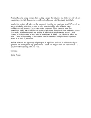 As an enthusiastic young woman, I am seeking a career that enhances my ability to work with an
organization, in which I can apply my skills and collaborate with likeminded individuals.
Ideally, this position will allow me the opportunity to utilize my experience as a CNA as well as
use my continuing education to assist in other areas, especially after achieving more
certifications and licensures. In my most recent experience I have mastered good time
management skills, and prioritizing the needs of individuals. In addition to my experience I excel
in the ability to adapt to change and working in a fast paced, detail-oriented setting. I look
forward to the opportunity to work with an organization in which I can effectively utilize my
skills. Given the opportunity, I am confident that my experience and personable disposition
would be an asset to your team.
I would welcome the opportunity to participate in a personal interview to answer any of your
questions and better present my qualifications. Thank you for your time and consideration. I
look forward to speaking with you soon.
Sincerely,
Kerrie Weeks
 
