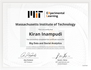 MIT Professor
Alex Pentland
MIT Lead Instructor and
Course Designer
David L. Shrier
Massachusetts Institute of Technology
Big Data and Social Analytics
Kiran Inampudi
This is to certify that
has successfully completed the certificate course for
An online certificate course developed by Massachusetts Institute of Technology
Connection Science in collaboration with online education company, GetSmarter.
151673929
 