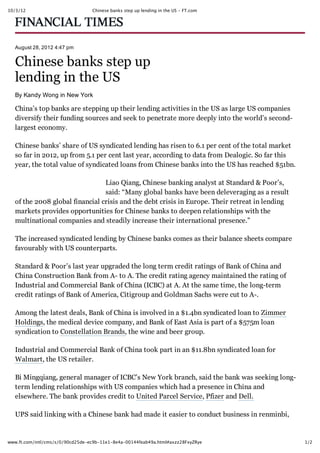 10/3/12 Chinese banks step up lending in the US - FT.com
1/2www.ft.com/intl/cms/s/0/90cd25de-ec9b-11e1-8e4a-00144feab49a.html#axzz28FxyZRye
August 28, 2012 4:47 pm
Chinese banks step up
lending in the US
By Kandy Wong in New York
China’s top banks are stepping up their lending activities in the US as large US companies
diversify their funding sources and seek to penetrate more deeply into the world’s second­
largest economy.
Chinese banks’ share of US syndicated lending has risen to 6.1 per cent of the total market
so far in 2012, up from 5.1 per cent last year, according to data from Dealogic. So far this
year, the total value of syndicated loans from Chinese banks into the US has reached $51bn.
Liao Qiang, Chinese banking analyst at Standard & Poor’s,
said: “Many global banks have been deleveraging as a result
of the 2008 global financial crisis and the debt crisis in Europe. Their retreat in lending
markets provides opportunities for Chinese banks to deepen relationships with the
multinational companies and steadily increase their international presence.”
The increased syndicated lending by Chinese banks comes as their balance sheets compare
favourably with US counterparts.
Standard & Poor’s last year upgraded the long term credit ratings of Bank of China and
China Construction Bank from A­ to A. The credit rating agency maintained the rating of
Industrial and Commercial Bank of China (ICBC) at A. At the same time, the long­term
credit ratings of Bank of America, Citigroup and Goldman Sachs were cut to A­.
Among the latest deals, Bank of China is involved in a $1.4bn syndicated loan to Zimmer
Holdings, the medical device company, and Bank of East Asia is part of a $575m loan
syndication to Constellation Brands, the wine and beer group.
Industrial and Commercial Bank of China took part in an $11.8bn syndicated loan for
Walmart, the US retailer.
Bi Mingqiang, general manager of ICBC’s New York branch, said the bank was seeking long­
term lending relationships with US companies which had a presence in China and
elsewhere. The bank provides credit to United Parcel Service, Pfizer and Dell.
UPS said linking with a Chinese bank had made it easier to conduct business in renminbi,
 