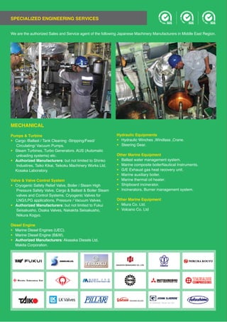 SPECIALIZED ENGINEERING SERVICES
We are the authorized Sales and Service agent of the following Japanese Machinery Manufacturers in Middle East Region.
MECHANICAL
Pumps & Turbine
•
Circulating/ Vacuum Pumps.
•
unloading systems) etc.
• Authorized Manufacturers
Valve & Valve Control System
• Cryogenic Safety Relief Valve, Boiler / Steam High
Pressure Safety Valve, Cargo & Ballast & Boiler Steam
valves and Control Systems. Cryogenic Valves for
• Authorized Manufacturers
Diesel Engine
•
•
• Authorized Manufacturers
Hydraulic Equipments
• Hydraulic Winches ,Windlass ,Crane.
• Steering Gear.
Other Marine Equipment
• Ballast water management system.
• Marine composite boilerNautical Instruments.
• G/E Exhaust gas heat recovery unit.
• Marine auxiliary boiler.
• Marine thermal oil heater.
• Shipboard incinerator.
• Incinerators, Burner management system.
Other Marine Equipment
•
•
 