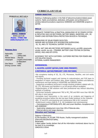 1of1
PERSONAL DETAILS:
ABDUL JABBAR
DOHA,QATAR
Mobile : 77983 768
Jabbarkp@gmail.com
PPEERRSSOONNAALL DDAATTAA
Nationality : Indian
DOB : 20May1965
Marital Status : Married
Languages : English,Hindi,Arabic
& Malayalam
Visa Status : Valid.
Driving License: Valid.
CAREER OBJECTIVE
Seeking a challenging position in the field of telecommunication/related power
systems. Highly accomplished, dedicated, enthusiastic and professional in
wireless telecommunications experience OOREDOO and VODAFONE projects in
QATAR.
SKILLS
ADEQUATE THEORETICAL & PRACTICAL KNOWLEDGE OF DC POWER SYSTEM
& FACILITIES SUCH AS RECTIFIERS, BATTERY BANKS, INVERTERS, UPS , DC
POWER LOAD DISTRIBUTION & PROTECTION DEVICES & TECHNIQUE.
KNOWLEDGE OF SOLAR POWER FACILITIES.
INDOOR AND OUTDOOR SITE INTEGRATION SUPERVISING.
2G, 3G, AND LTE TECHNICAL SUPPORT IN FIELD.
ELTEK, SAFT AND AEG RECTIFIER SOFTWARES (win1d, win1000, powersuite,
winsite, wini50, enu etc...)TRAINER. BATTERY LOAD TESTING IN CENTRAL
OFFICE, MSCs AND BTS SITES.
ACCEPANCE TEST WITH CUSTOMER. CUSTOMER MEETING FOR POWER AND
SITE RELATED ISSUES.
EXTERNAL ALARMS MANAGEMENT.
EXPERIENCES.
1. ALCATEL-LUCENT QATAR.(JUNE 2000-PRESENT)
2.MOTOROLA .QATAR(FEBRUARY 1995-MAY2000)
-Site acceptance testing of 2G, 3G, LTE, Microwave, Rectifier, and civil works
and reports.
- Providing technical support and training to subcontractors and FLM team to
integration of Indoor and Outdoor sites, power systems, Rectifiers and Batteries
maintenance and load testing in VODAFONE and OREDOO sites.
- Supporting surveillance technician’s trouble shooting problems related with 2G,
3G, LTE, Microwave and Rectifiers in cut off period without escalation.
-Implementation of IBS solutions with best professional way without disturbing
aesthetic of buildings.
- Performed hardware replacement TRE to MC_TRE and RRH more than 400 ON
AIR sites in short period.
-Immediate level intervention in the event of an incidents and triggering of
escalating procedure before the site has been finally handover to the customer.
-BSC, TC and BTS commissioning and maintenance (B6 to B12 versions)
-Alcatel-lucent routers (SAR-M, F, 8, 18) Installation and commissioning.
-. Commissioning of MOTOROLA BTS, BSC and Lorain Rectifiers. Acceptance test
with OOREDOO
- Supervising redeployment more than 250 of Motorola sites.
- External alarms and snags clearance.
Education and Trainings
Diploma in Electronics.
ELTEK Rectifier,LTE,3G,SAR 7705 Router, Facility management solutions
IOSH,EHS,ESD,Electrical Safety,
Declaration
I Abdul jabbar hereby declare that all the information mentioned above true to
the best of my knowledge.
20NOV2015 DOHA
CURRICULAM VITAE
 