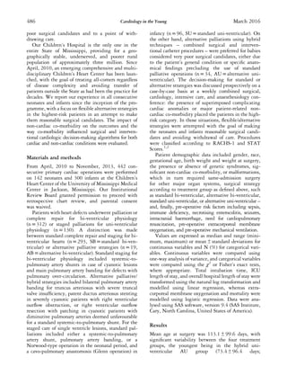poor surgical candidates and to a point of with-
drawing care.
Our Children’s Hospital is the only one in the
entire State of Mississippi, providing for a geo-
graphically stable, underserved, and poorer rural
population of approximately three million. Since
April, 2010, an emerging comprehensive and multi-
disciplinary Children’s Heart Center has been laun-
ched, with the goal of treating all-comers regardless
of disease complexity and avoiding transfer of
patients outside the State as had been the practice for
decades. We report our experience in all consecutive
neonates and infants since the inception of the pro-
gramme, with a focus on ﬂexible alternative strategies
in the highest-risk patients in an attempt to make
them reasonable surgical candidates. The impact of
non-cardiac co-morbidity on the outcomes and the
way co-morbidity inﬂuenced surgical and interven-
tional cardiologic decision-making algorithms for both
cardiac and non-cardiac conditions were evaluated.
Materials and methods
From April, 2010 to November, 2013, 442 con-
secutive primary cardiac operations were performed
on 142 neonates and 300 infants at the Children’s
Heart Center of the University of Mississippi Medical
Center in Jackson, Mississippi. Our Institutional
Review Board granted permission to proceed with
retrospective chart review, and parental consent
was waived.
Patients with heart defects underwent palliation or
complete repair for bi-ventricular physiology
(n = 312) or staged palliations for uni-ventricular
physiology (n = 130). A distinction was made
between standard complete repair and staging for bi-
ventricular hearts (n = 293, SB = standard bi-ven-
tricular) or alternative palliative strategies (n = 19,
AB = alternative bi-ventricular). Standard staging for
bi-ventricular physiology included systemic-to-
pulmonary artery shunts in case of cyanotic lesions
and main pulmonary artery banding for defects with
pulmonary over-circulation. Alternative palliative/
hybrid strategies included bilateral pulmonary artery
banding for truncus arteriosus with severe truncal
valve insufﬁciency, patent ductus arteriosus stenting
in severely cyanotic patients with right ventricular
outﬂow obstruction, or right ventricular outﬂow
resection with patching in cyanotic patients with
diminutive pulmonary arteries deemed unfavourable
for a standard systemic-to-pulmonary shunt. For the
staged care of single ventricle lesions, standard pal-
liations included either a systemic-to-pulmonary
artery shunt, pulmonary artery banding, or a
Norwood-type operation in the neonatal period, and
a cavo-pulmonary anastomosis (Glenn operation) in
infancy (n = 96, SU = standard uni-ventricular). On
the other hand, alternative palliations using hybrid
techniques – combined surgical and interven-
tional catheter procedures – were preferred for babies
considered very poor surgical candidates, either due
to the patient’s general condition or speciﬁc anato-
mical ﬁndings precluding the use of standard
palliative operations (n = 34, AU = alternative uni-
ventricular). The decision-making for standard or
alternative strategies was discussed prospectively on a
case-by-case basis at a weekly combined surgical,
cardiology, intensive care, and anaesthesiology con-
ference: the presence of superimposed complicating
cardiac anomalies or major patient-related non-
cardiac co-morbidity placed the patients in the high-
risk category. In those situations, ﬂexible/alternative
strategies were attempted with the goal of making
the neonates and infants reasonable surgical candi-
dates and avoiding withdrawal of care. Procedures
were classiﬁed according to RACHS-1 and STAT
Scores.1,2
Patient demographic data included gender, race,
gestational age, birth weight and weight at surgery,
the presence or absence of genetic syndromes, sig-
niﬁcant non-cardiac co-morbidity, or malformations,
which in turn required same-admission surgery
for other major organ systems, surgical strategy
according to treatment group as deﬁned above, such
as standard bi-ventricular, alternative bi-ventricular,
standard uni-ventricular, or alternative uni-ventricular –
and, ﬁnally, pre-operative risk factors including sepsis,
immune deﬁciency, necrotising enterocolitis, seizures,
intracranial haemorrhage, need for cardiopulmonary
resuscitation, pre-operative extracorporeal membrane
oxygenation, and pre-operative mechanical ventilation.
Values are expressed as median and range (mini-
mum, maximum) or mean ± standard deviations for
continuous variables and N (%) for categorical vari-
ables. Continuous variables were compared using
one-way analysis of variance, and categorical variables
were compared using the χ2
or Fisher’s exact tests,
where appropriate. Total intubation time, ICU
length of stay, and overall hospital length of stay were
transformed using the natural log transformation and
modelled using linear regression, whereas extra-
corporeal membrane oxygenation and mortality were
modelled using logistic regression. Data were ana-
lysed using SAS software, version 9.4 (SAS Institute,
Cary, North Carolina, United States of America).
Results
Mean age at surgery was 113.1 ± 99.6 days, with
signiﬁcant variability between the four treatment
groups, the youngest being in the hybrid uni-
ventricular AU group (73.4 ± 96.4 days;
486 Cardiology in the Young March 2016
 
