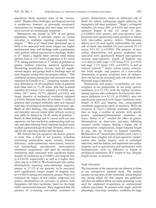 population likely represent some of the “unmea-
sured”. Despite these challenges, our hospital survival
is satisfactory; however, as previously mentioned,
expectations are changing and inter-stage and mid-
term survival are increasingly important.
Prematurity was present in 50% of our patient
population, known to adversely impact on clinical
outcomes in newborns requiring congenital heart
surgery.5,12
Wei at al5
found lower gestational age at
birth to be associated with home oxygen use, higher
tracheostomy rates, and discharge with a gastrostomy
tube, without inﬂuencing survival to discharge. Azakie
et al12
found a slightly lower survival trend among
patients born at <37 weeks of gestation at 83 versus
97% among patients born at 37 weeks of gestation or
greater, without achieving statistical signiﬁcance.
Necrotising enterocolitis, seizures, need for supple-
mental oxygen, and gavage feeds at discharge were all
more frequent among their late preterm infants.12
The
correlation between prematurity and outcomes was also
examined by Costello et al,13
comparing neonates who
were delivered at 39–40 completed weeks of gestation
with those born at 37–38 weeks, who had increased
mortality (6.9 versus 2.6%; adjusted p= 0.049), mor-
bidity (49.7 versus 39.7%; adjusted p = 0.02), and
longer duration of mechanical ventilation (adjusted
p =0.05). Patients born after 40 or before 37 weeks of
gestation had increased morbidity rates and required
more days of mechanical ventilation and intensive care.
Based on their ﬁndings, they suggest that morbidity
and mortality rates are lowest when delivery occurs or
may safely be delayed to 39–40 weeks of gestation.13
Based on these ﬁndings and in concert with our own
experience, we have reached an understanding with our
own and other referring foetal–maternal medical teams
to allow a gestational age of at least 38 weeks, when it is
safe for the expecting mother and the foetus.
We showed that pre-operative risk factors, present
in more than a third of our patients, including
necrotising enterocolitis, sepsis, seizures, immune
deﬁciency, cardio-pulmonary resuscitation, intracra-
nial haemorrhage, pre-operative extracorporeal
membrane oxygenation, and need for mechanical
ventilation, were associated with signiﬁcant higher
lengths of intubation (p = 0.0001) and hospital stay
(p = 0.0158, respectively), as well as a higher mor-
tality rate (p = 0.0014). We found major non-cardiac
abnormalities requiring same-admission surgeries,
present in 27.1% of our patients, to be associated
with signiﬁcantly longer length of hospital stay
(p = 0.0025) among our treatment groups. Patel et al
evaluated the impact of non-cardiac congenital and
genetic abnormalities on outcomes in patient with
hypoplastic left heart syndrome, based on two large
multi-institutional data sets. They suggested that the
presence of co-existing non-cardiac anomalies or
genetic abnormalities confer an additional risk of
death for infants undergoing staged palliation for
hypoplastic left heart syndrome.14
Stage 1 in-hospital
mortality (26 versus 20%, p = 0.04) and mean post-
operative length of stay (42 versus 31 days,
p < 0.0001) were greater, and post-operative com-
plications were signiﬁcantly more prevalent in infants
with non-cardiac genetic defects. Chromosomal
defects (n = 14) were highly unfavourable: the early
risk of death was doubled (10 year survival 25 ± 9
versus 54 ± 2%, p = 0.005). The presence of non-
cardiac abnormalities and genetic syndromes was
associated with signiﬁcantly delayed post-operative
recovery (post-operative length of hospital stay
>14 days) at both stage 1 (76 versus 67%, p = 0.02)
and stage 2 (31 versus 18%, p = 0.007), as well as
reduced survival.14
Aortic atresia (versus stenosis),
low birth weight, and presence of a non-cardiac
abnormality or genetic syndrome were all indepen-
dent risk factors for increased early risk of death after
Norwood stage I operation.14
Prematurity and genetic co-morbidity are com-
monplace in our programme. In our study, genetic
syndromes (n = 23.3%), with the highest incidence
among patients who underwent bi-ventricular alter-
native palliation (n = 42.1%, p <0.0002), were not
signiﬁcantly associated with longer intubation time,
length of ICU and hospital stay, extracorporeal
membrane oxygenation need, or mortality. With the
exception of 22q11.2 deletion syndrome, morbidity
data on large a number of patients with speciﬁc
genetic syndromes/chromosomal anomalies are
scarce. Simsic et al15
studied the effect of genetic
abnormalities on short-term outcomes following
neonatal cardiac surgery, ﬁnding a higher risk of
post-operative complications, longer hospital length
of stay, but no increase in hospital mortality.
McDonald et al16
showed that children with 22q11.2
deletion have a higher risk of post-operative compli-
cations after cardiac surgery, such as prolonged
infections, need for dialysis, and unplanned non-cardiac
surgeries such as gastrostomy and gastrostomy with
fundoplication, with no difference in length of
mechanical ventilation, ICU length of stay, hospital
length of stay, or mortality.
Study limitations
The limitations of the manuscript are inherent to those
of any retrospective database study. The analysis
focusses on outcomes of the immediate initial hospital
stay during which the ﬁrst surgery was performed
and does not address follow-up issues pertaining to the
need for unplanned re-operations or interventional
catheter procedures. In patients with single ventricle
physiology, inter-stage mortality, suitability for stage
Vol. 26, No. 3 Dodge-Khatami et al: Alternative strategies in newborns and infants 491
 