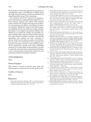 II, the results of either cavo-pulmonary anastomosis or
comprehensive stage I + II palliation, or further down
the single ventricle pathway, are also not addressed and
judged beyond the scope of the manuscript.
In conclusion, the initial 4 years of our experience
as the sole emerging congenital heart programme in a
State treating neonates and infants with complex
cardiac disease with a higher than expected incidence
of accompanying non-cardiac co-morbidity has been
encouraging. Alternative surgical and hybrid pallia-
tive pathways for bi-ventricular and single ventricle
physiology in our highest-risk patients buffered risk,
allowed us to expand the number of reasonable sur-
gical candidates who may have otherwise been denied
care, and achieved excellent outcomes. The ﬂexible
algorithms were tailored not only according to
patient-related cardiac and non-cardiac co-morbidity,
but also took into consideration the manpower and
logistical limitations during a team-building phase.
As the programme matures with more established
protocols in a current phase of sustainability, we shall
re-assess the necessity of less conventional palliations
in our continued quest of providing quality care and
achieving excellent benchmark outcomes.
Acknowledgement
None.
Financial Support
This research received no speciﬁc grant from any
funding agency, commercial, or not-for-proﬁt sectors.
Conﬂicts of Interest
None.
References
1. Jenkins KJ, Gavreau K, Newberger JW, et al. Consensus-based
method for risk adjustment for surgery for congenital heart disease.
J Thorac Cardiovasc Surg 2002; 123: 110–118.
2. O’Brien SM, Clarke DR, Jacobs JP, et al. An empirically based tool
for analyzing mortality associated with congenital heart surgery. J
Thorac Cardiovasc Surg 2009; 138: 1139–1153.
3. Curzon CL, Milford-Beland S, Li JS, et al. Cardiac surgery in infants
with low birth weight is associated with increased mortality: ana-
lysis of the Society of Thoracic Surgeons Congenital Heart Data-
base. J Thorac Cardiovasc Surg 2008; 135: 546–551.
4. Goff DA, Luan X, Gerdes M, et al. Younger age is associated with
worse neurodevelopmental outcomes after cardiac surgery in
infancy. J Thorac Cardiovasc Surg 2012; 143: 535–542.
5. Wei D, Azen C, Bhombal S, et al. Congenital heart disease in low
birth weight infants: effects of small for gestational age (SGA)
status and maturity on postoperative outcomes. Pediatr Cardiol
2015; 36: 1–7.
6. Anderson JB, Kalkwarf HJ, Kehl JE, et al. Low weight for age
Z-score and infection risk after the Fontan procedure. Ann Thorac
Surg 2011; 91: 1460–1466.
7. Radman M, Mack R, Barnoya J, et al. The effect of preoperative nutri-
tional status on postoperative outcomes in children undergoing surgery
for congenital heart defects in San Francisco (UCSF) and Guatemala City
(UNICAR). J Thorac Cardiovasc Surg 2014; 147: 442–450.
8. Keating JJ, Simsic JM, Kogon BE, et al. Impact of early fundo-
plication or gastrostomy tube on midterm outcomes for patients
with single ventricle. J Thorac Cardiovasc Surg 2012; 143: 891–895.
9. Lambert LM, Pike NA, Medoff-Cooper B, et al. Variation in feed-
ing practices following the Norwood procedure. J Pediatr 2014;
164: 237–242.
10. Hebson CL, Oster ME, Kirshbom PM, Clabby ML, Wulkan ML,
Simsic JM. Association of feeding modality with interstage mor-
tality after single-ventricle palliation. J Thorac Cardiovasc Surg
2012; 144: 173–177.
11. Anderson JB, Beekman RH 3rd, Kugler JD, et al. Use of a learning
network to improve variation in interstage weight gain after the
Norwood operation. Congenit Heart Dis 2014; 9: 512–520.
12. Azakie A, Johnson NC, Anagnostopoulos PV, et al. Cardiac surgery
in low birth weight infants: current outcomes. Interact Cardiovasc
Thorac Surg 2011; 12: 409–414.
13. Costello JM, Polito A, Brown DW, et al. Birth before 39 weeks’
gestation is associated with worse outcomes in neonates with heart
disease. Pediatrics 2010; 126: 277–284.
14. Patel A, Hickey E, Mavroudis C, et al. Impact of non-cardiac con-
genital and genetic abnormalities on outcomes in hypoplastic left
heart syndrome. Ann Thorac Surg 2010; 89: 1805–1814.
15. Simsic JM, Coleman K, Maher KO, et al. Do neonates with genetic
abnormalities have an increased morbidity and mortality following
cardiac surgery? Congenit Heart Dis 2009; 4: 160–165.
16. McDonald R, Dodgen A, Goyal S, et al. Impact of 22q11.2 deletion
on the postoperative course of children after cardiac surgery. Pediatr
Cardiol 2013; 34: 341–347.
492 Cardiology in the Young March 2016
 
