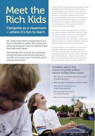 Meet the
Rich Kids
Our study shows that camping doesn’t just
have its beneﬁts for adults. 87% of kids who
camp say camping in the countryside makes
them feel really happy.
Interestingly, 73% of adults say camping is
something every child should experience
and 59% of campers say it should be on the
national curriculum!
Campsite as a classroom
– where it’s fun to learn
A recent study conducted by Natural England2
found
that children spend 60% less time out and about
than their parents did at the same age...and even
less time in the outdoors. There is much evidence
to link this to growing childhood obesity levels,
more time spent with video games and a growing
disconnection with nature. And yet, our research
has shown that a staggering 91% of children say
that spending time in the outdoors with their
parents would make them happy.
There are a number of studies that have looked at
the impact of outdoor experiences and particularly
camping on children, and there is much evidence
to show that not only can it improve a child’s
behaviour, but it can also make them more attentive
and interested in the world around them...as well as
encouraging greater levels of physical activity.
For those campers with children, one of the most
important meanings for them was being able to
teach their kids new skills. Teaching children how
to improvise, play and ‘make-do’ was an important
part of developing their children’s perspective on
life. It showed them that they don’t need all of the
creature comforts of home in order to have fun.
Campers agree that
immersing kids within
nature makes them richer
• 88% say it’s something that every child
should experience
• 84% say that it’s good for a child’s health
• 66% say it’s important for a
child’s development
• 59% say that it should be
on the curriculum
• 45% say it improves a child’s behaviour
Charmouth Club Site
10 Get rich quick at realrichness.co.uk
T8C_M040_RealRichness_Phase3_245x170_16pp.indd 10 25/03/2011 16:18
 